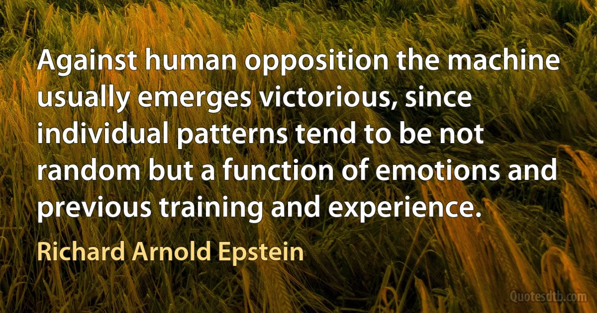 Against human opposition the machine usually emerges victorious, since individual patterns tend to be not random but a function of emotions and previous training and experience. (Richard Arnold Epstein)