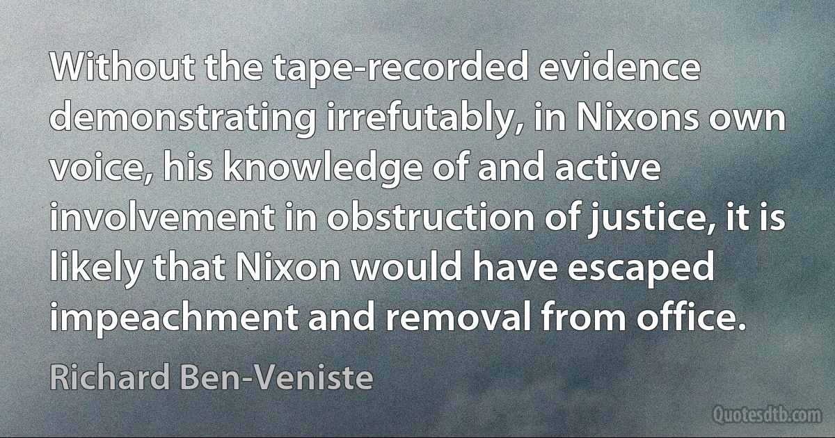 Without the tape-recorded evidence demonstrating irrefutably, in Nixons own voice, his knowledge of and active involvement in obstruction of justice, it is likely that Nixon would have escaped impeachment and removal from office. (Richard Ben-Veniste)