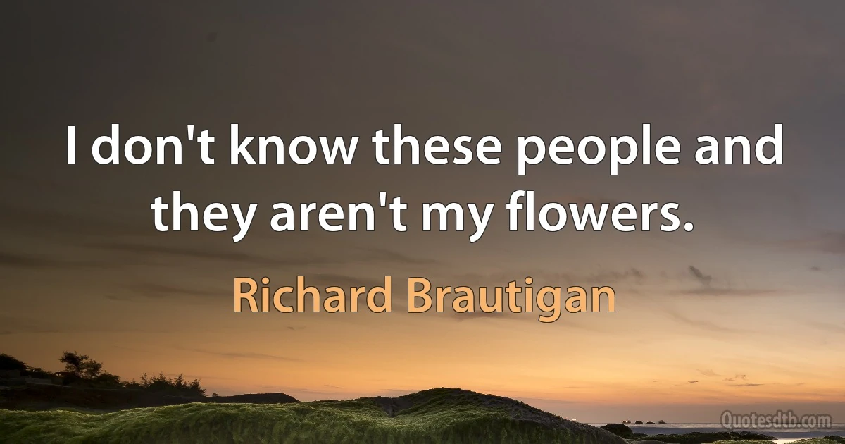 I don't know these people and they aren't my flowers. (Richard Brautigan)