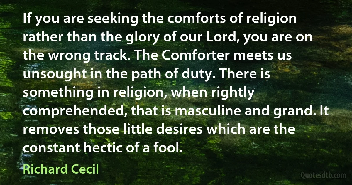 If you are seeking the comforts of religion rather than the glory of our Lord, you are on the wrong track. The Comforter meets us unsought in the path of duty. There is something in religion, when rightly comprehended, that is masculine and grand. It removes those little desires which are the constant hectic of a fool. (Richard Cecil)