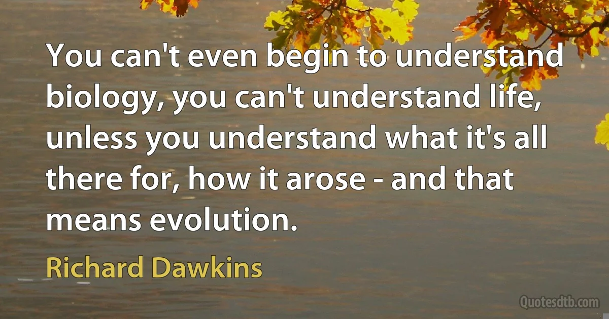 You can't even begin to understand biology, you can't understand life, unless you understand what it's all there for, how it arose - and that means evolution. (Richard Dawkins)