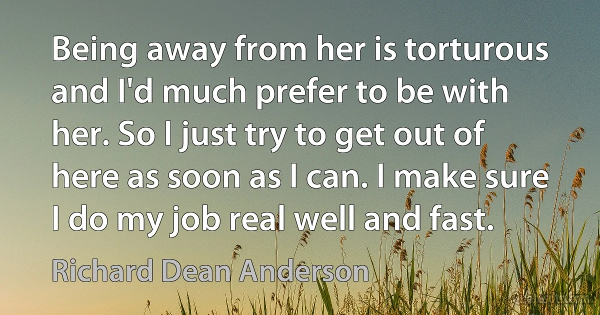 Being away from her is torturous and I'd much prefer to be with her. So I just try to get out of here as soon as I can. I make sure I do my job real well and fast. (Richard Dean Anderson)