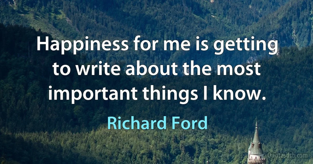 Happiness for me is getting to write about the most important things I know. (Richard Ford)