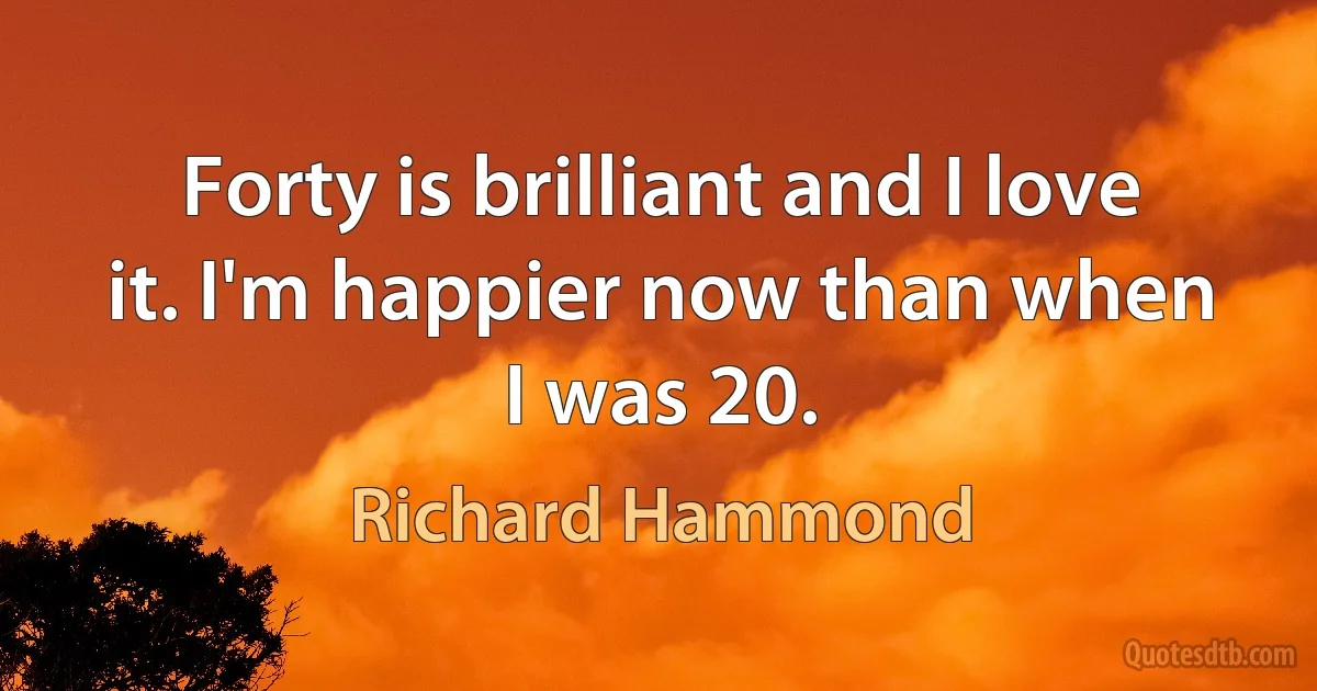 Forty is brilliant and I love it. I'm happier now than when I was 20. (Richard Hammond)