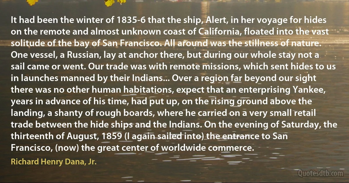 It had been the winter of 1835-6 that the ship, Alert, in her voyage for hides on the remote and almost unknown coast of California, floated into the vast solitude of the bay of San Francisco. All around was the stillness of nature. One vessel, a Russian, lay at anchor there, but during our whole stay not a sail came or went. Our trade was with remote missions, which sent hides to us in launches manned by their Indians... Over a region far beyond our sight there was no other human habitations, expect that an enterprising Yankee, years in advance of his time, had put up, on the rising ground above the landing, a shanty of rough boards, where he carried on a very small retail trade between the hide ships and the Indians. On the evening of Saturday, the thirteenth of August, 1859 (I again sailed into) the entrance to San Francisco, (now) the great center of worldwide commerce. (Richard Henry Dana, Jr.)