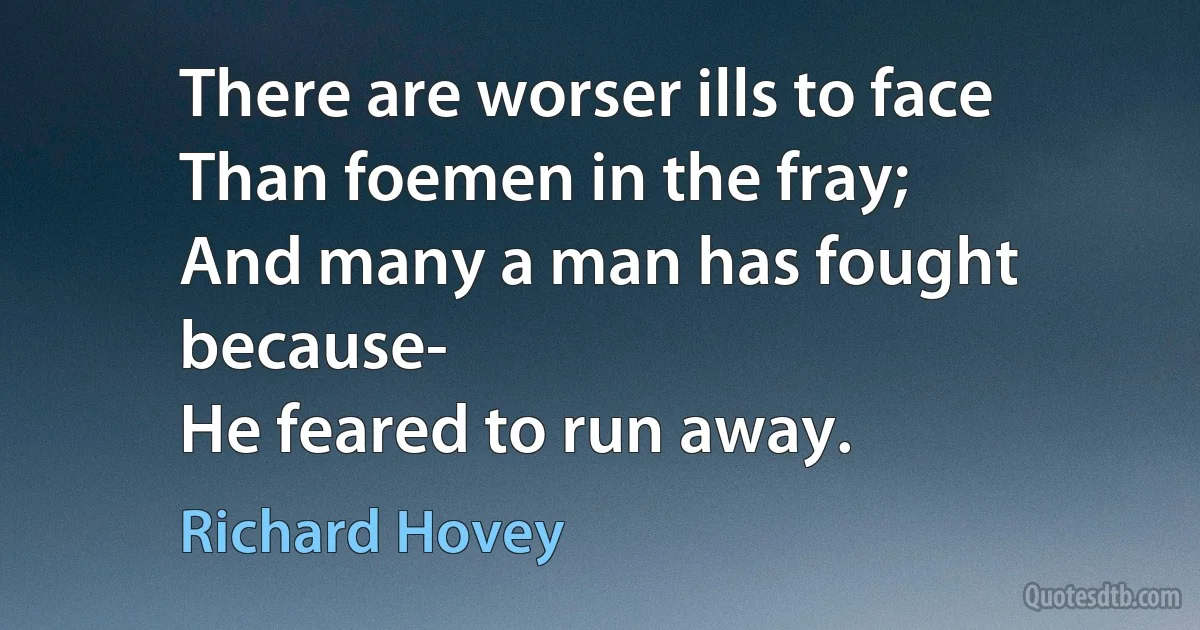 There are worser ills to face
Than foemen in the fray;
And many a man has fought because-
He feared to run away. (Richard Hovey)