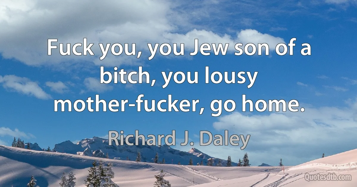 Fuck you, you Jew son of a bitch, you lousy mother-fucker, go home. (Richard J. Daley)