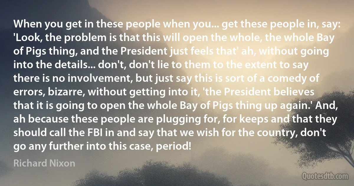 When you get in these people when you... get these people in, say: 'Look, the problem is that this will open the whole, the whole Bay of Pigs thing, and the President just feels that' ah, without going into the details... don't, don't lie to them to the extent to say there is no involvement, but just say this is sort of a comedy of errors, bizarre, without getting into it, 'the President believes that it is going to open the whole Bay of Pigs thing up again.' And, ah because these people are plugging for, for keeps and that they should call the FBI in and say that we wish for the country, don't go any further into this case, period! (Richard Nixon)