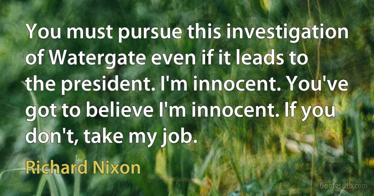 You must pursue this investigation of Watergate even if it leads to the president. I'm innocent. You've got to believe I'm innocent. If you don't, take my job. (Richard Nixon)