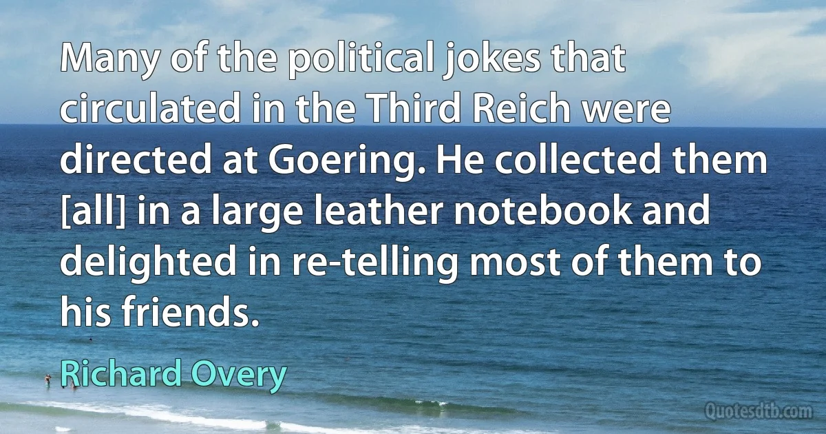 Many of the political jokes that circulated in the Third Reich were directed at Goering. He collected them [all] in a large leather notebook and delighted in re-telling most of them to his friends. (Richard Overy)