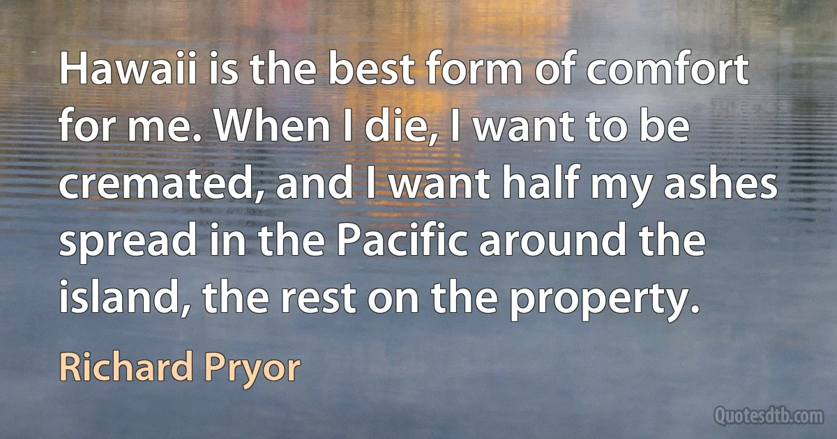 Hawaii is the best form of comfort for me. When I die, I want to be cremated, and I want half my ashes spread in the Pacific around the island, the rest on the property. (Richard Pryor)