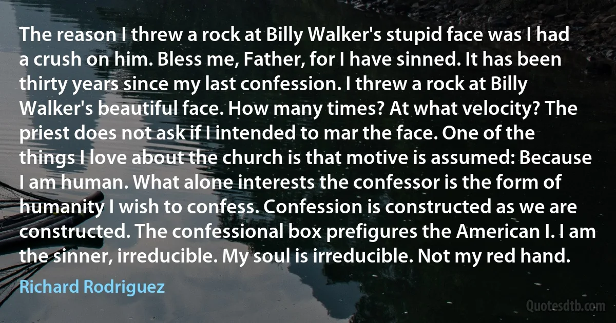 The reason I threw a rock at Billy Walker's stupid face was I had a crush on him. Bless me, Father, for I have sinned. It has been thirty years since my last confession. I threw a rock at Billy Walker's beautiful face. How many times? At what velocity? The priest does not ask if I intended to mar the face. One of the things I love about the church is that motive is assumed: Because I am human. What alone interests the confessor is the form of humanity I wish to confess. Confession is constructed as we are constructed. The confessional box prefigures the American I. I am the sinner, irreducible. My soul is irreducible. Not my red hand. (Richard Rodriguez)