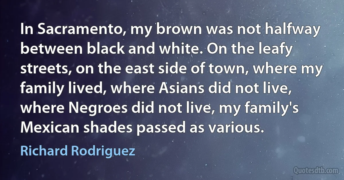 In Sacramento, my brown was not halfway between black and white. On the leafy streets, on the east side of town, where my family lived, where Asians did not live, where Negroes did not live, my family's Mexican shades passed as various. (Richard Rodriguez)