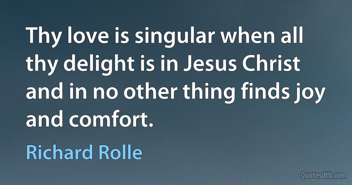 Thy love is singular when all thy delight is in Jesus Christ and in no other thing finds joy and comfort. (Richard Rolle)