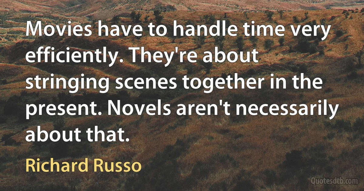 Movies have to handle time very efficiently. They're about stringing scenes together in the present. Novels aren't necessarily about that. (Richard Russo)