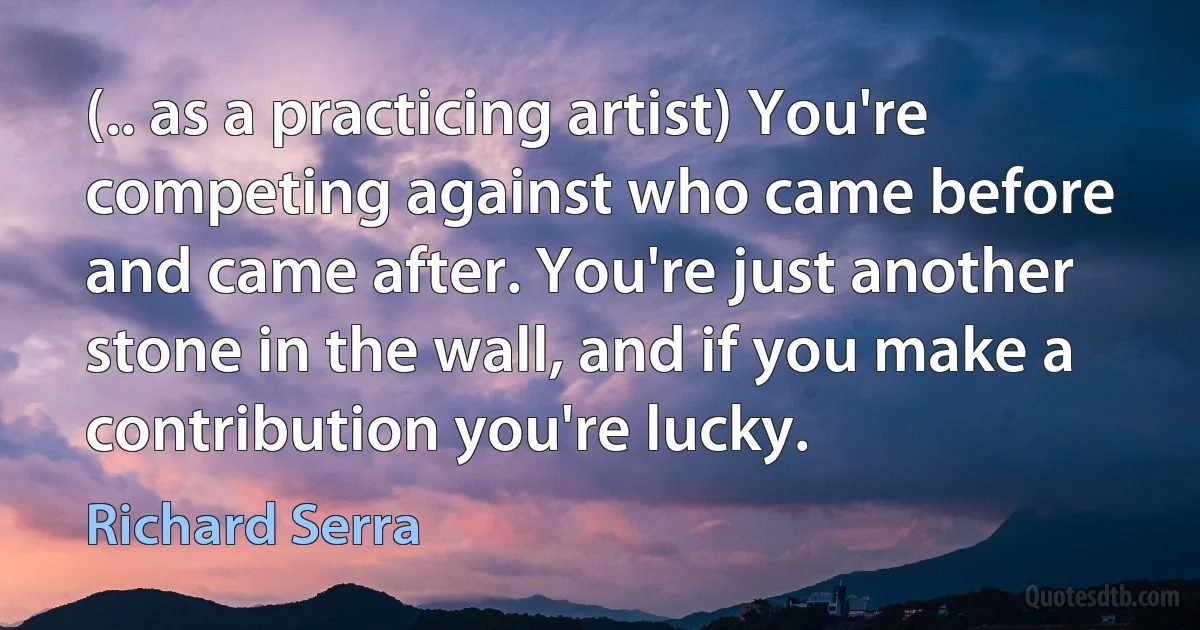 (.. as a practicing artist) You're competing against who came before and came after. You're just another stone in the wall, and if you make a contribution you're lucky. (Richard Serra)