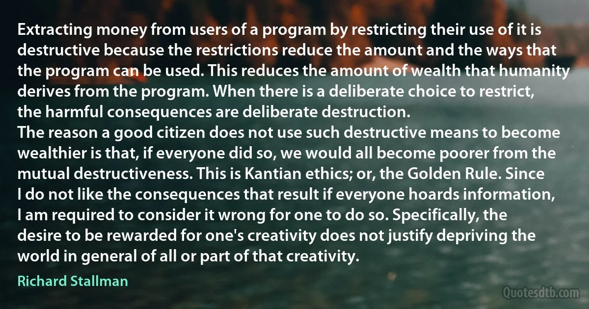 Extracting money from users of a program by restricting their use of it is destructive because the restrictions reduce the amount and the ways that the program can be used. This reduces the amount of wealth that humanity derives from the program. When there is a deliberate choice to restrict, the harmful consequences are deliberate destruction.
The reason a good citizen does not use such destructive means to become wealthier is that, if everyone did so, we would all become poorer from the mutual destructiveness. This is Kantian ethics; or, the Golden Rule. Since I do not like the consequences that result if everyone hoards information, I am required to consider it wrong for one to do so. Specifically, the desire to be rewarded for one's creativity does not justify depriving the world in general of all or part of that creativity. (Richard Stallman)