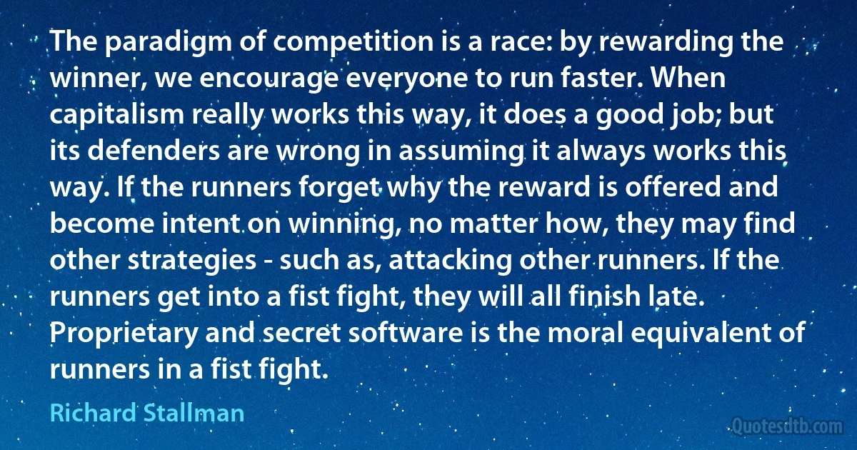 The paradigm of competition is a race: by rewarding the winner, we encourage everyone to run faster. When capitalism really works this way, it does a good job; but its defenders are wrong in assuming it always works this way. If the runners forget why the reward is offered and become intent on winning, no matter how, they may find other strategies - such as, attacking other runners. If the runners get into a fist fight, they will all finish late.
Proprietary and secret software is the moral equivalent of runners in a fist fight. (Richard Stallman)