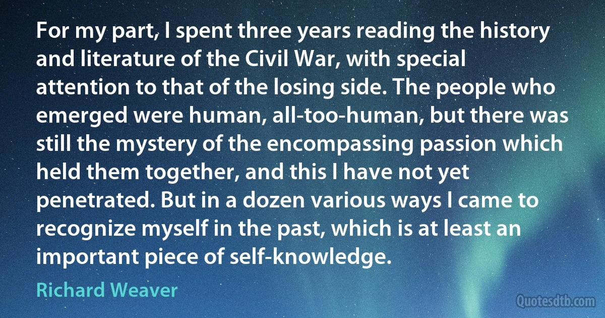 For my part, I spent three years reading the history and literature of the Civil War, with special attention to that of the losing side. The people who emerged were human, all-too-human, but there was still the mystery of the encompassing passion which held them together, and this I have not yet penetrated. But in a dozen various ways I came to recognize myself in the past, which is at least an important piece of self-knowledge. (Richard Weaver)