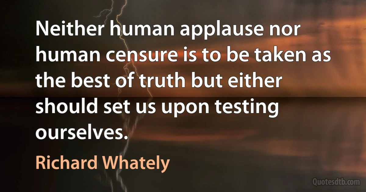 Neither human applause nor human censure is to be taken as the best of truth but either should set us upon testing ourselves. (Richard Whately)