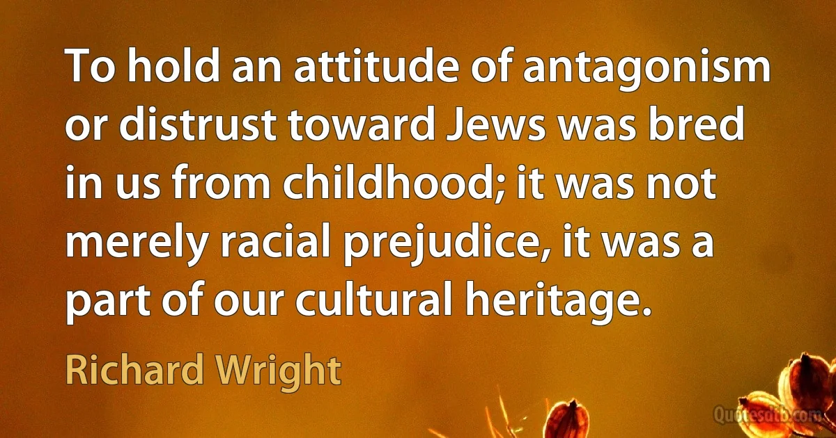 To hold an attitude of antagonism or distrust toward Jews was bred in us from childhood; it was not merely racial prejudice, it was a part of our cultural heritage. (Richard Wright)