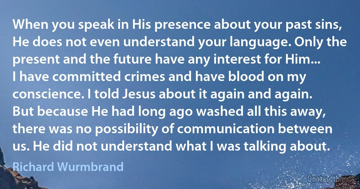 When you speak in His presence about your past sins, He does not even understand your language. Only the present and the future have any interest for Him... I have committed crimes and have blood on my conscience. I told Jesus about it again and again. But because He had long ago washed all this away, there was no possibility of communication between us. He did not understand what I was talking about. (Richard Wurmbrand)