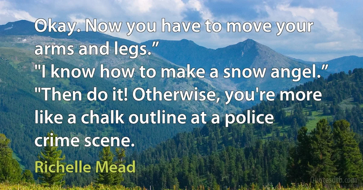 Okay. Now you have to move your arms and legs.”
"I know how to make a snow angel.”
"Then do it! Otherwise, you're more like a chalk outline at a police crime scene. (Richelle Mead)