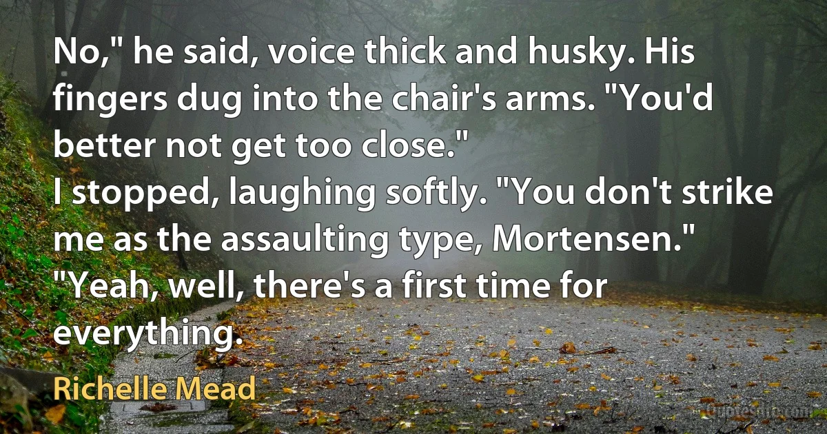 No," he said, voice thick and husky. His fingers dug into the chair's arms. "You'd better not get too close."
I stopped, laughing softly. "You don't strike me as the assaulting type, Mortensen."
"Yeah, well, there's a first time for everything. (Richelle Mead)