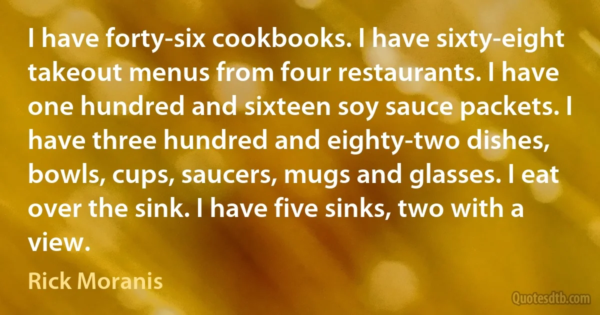 I have forty-six cookbooks. I have sixty-eight takeout menus from four restaurants. I have one hundred and sixteen soy sauce packets. I have three hundred and eighty-two dishes, bowls, cups, saucers, mugs and glasses. I eat over the sink. I have five sinks, two with a view. (Rick Moranis)