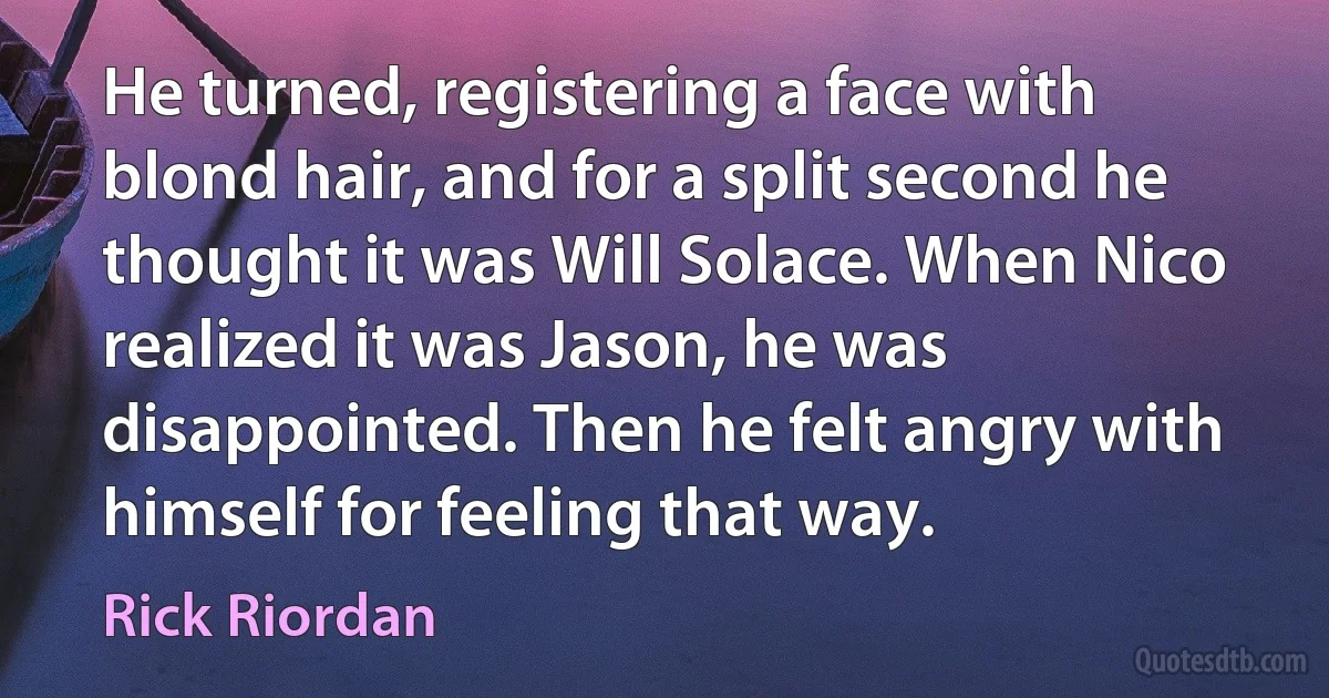 He turned, registering a face with blond hair, and for a split second he thought it was Will Solace. When Nico realized it was Jason, he was disappointed. Then he felt angry with himself for feeling that way. (Rick Riordan)