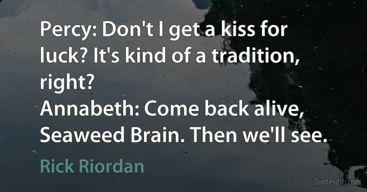 Percy: Don't I get a kiss for luck? It's kind of a tradition, right?
Annabeth: Come back alive, Seaweed Brain. Then we'll see. (Rick Riordan)