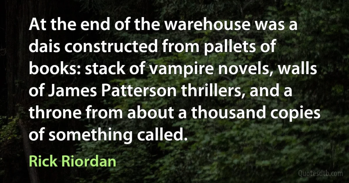 At the end of the warehouse was a dais constructed from pallets of books: stack of vampire novels, walls of James Patterson thrillers, and a throne from about a thousand copies of something called. (Rick Riordan)