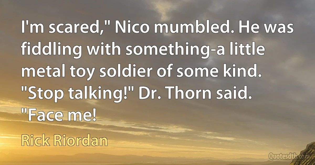 I'm scared," Nico mumbled. He was fiddling with something-a little metal toy soldier of some kind.
"Stop talking!" Dr. Thorn said. "Face me! (Rick Riordan)