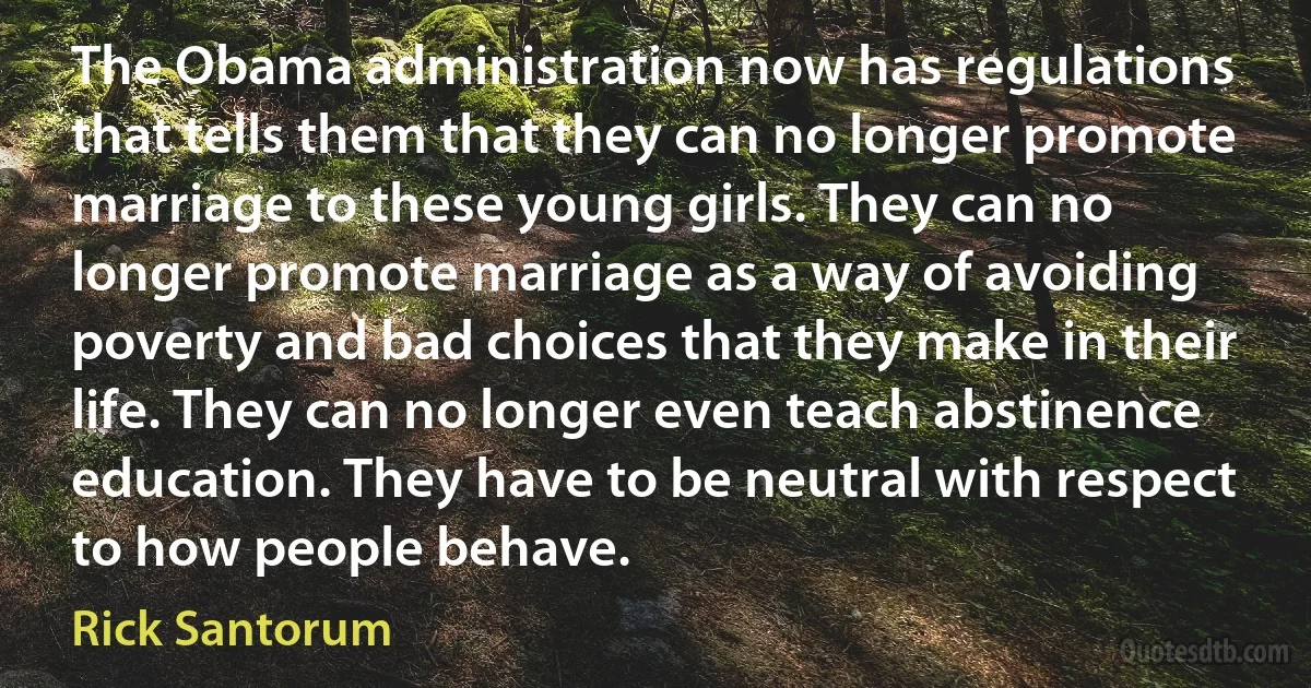 The Obama administration now has regulations that tells them that they can no longer promote marriage to these young girls. They can no longer promote marriage as a way of avoiding poverty and bad choices that they make in their life. They can no longer even teach abstinence education. They have to be neutral with respect to how people behave. (Rick Santorum)