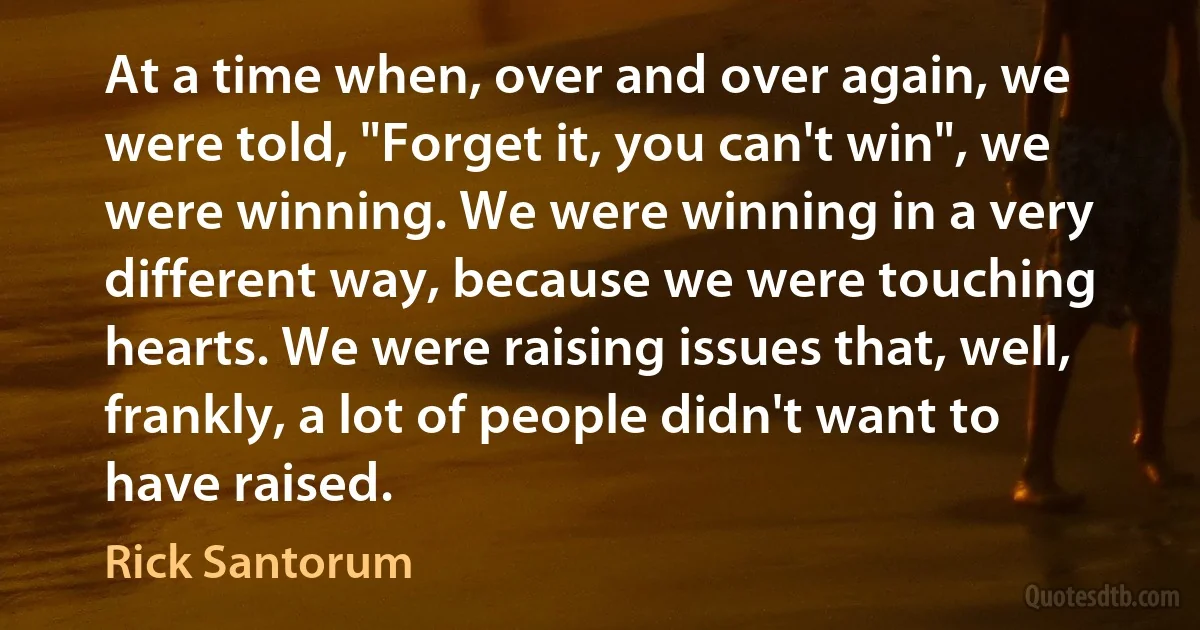 At a time when, over and over again, we were told, "Forget it, you can't win", we were winning. We were winning in a very different way, because we were touching hearts. We were raising issues that, well, frankly, a lot of people didn't want to have raised. (Rick Santorum)