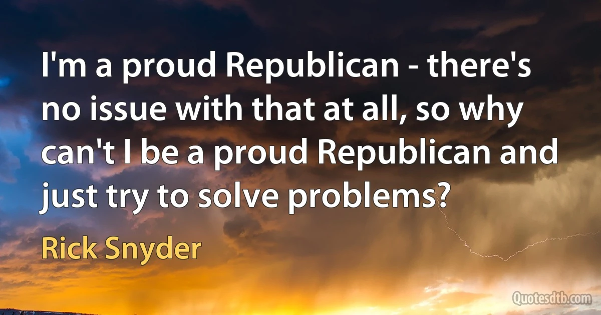 I'm a proud Republican - there's no issue with that at all, so why can't I be a proud Republican and just try to solve problems? (Rick Snyder)