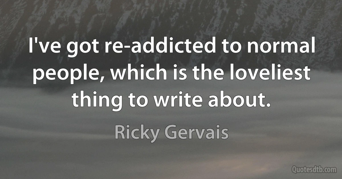 I've got re-addicted to normal people, which is the loveliest thing to write about. (Ricky Gervais)