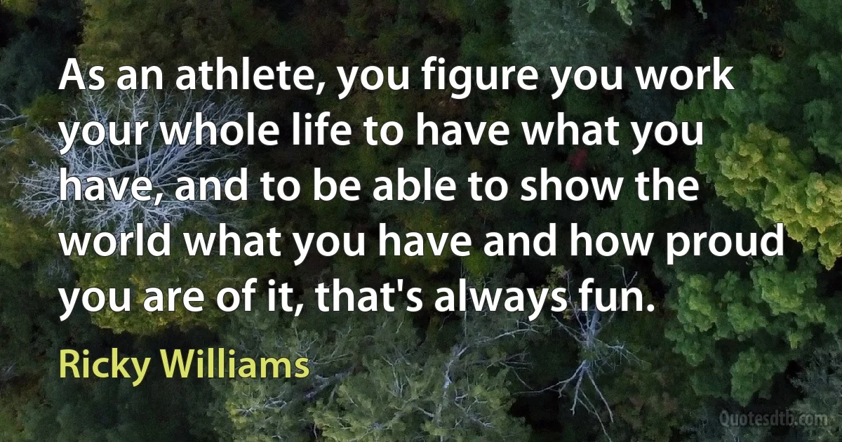 As an athlete, you figure you work your whole life to have what you have, and to be able to show the world what you have and how proud you are of it, that's always fun. (Ricky Williams)