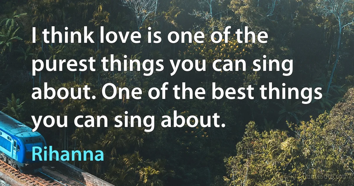 I think love is one of the purest things you can sing about. One of the best things you can sing about. (Rihanna)