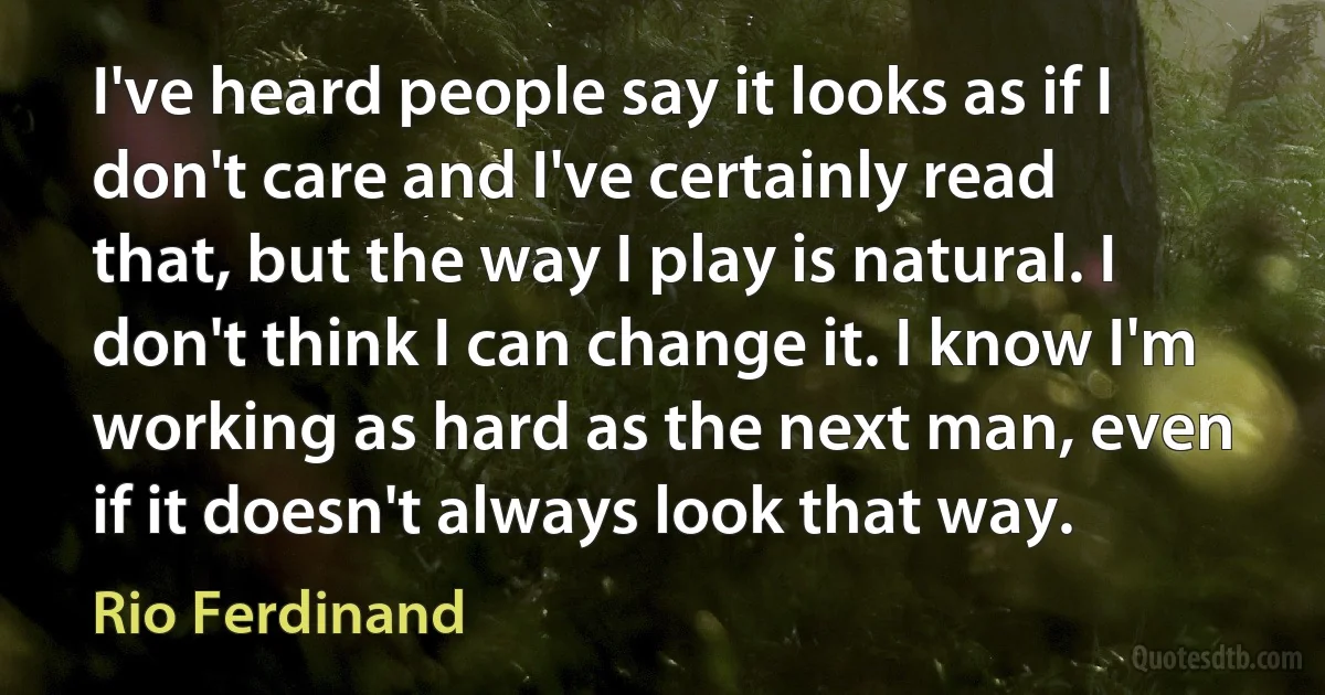 I've heard people say it looks as if I don't care and I've certainly read that, but the way I play is natural. I don't think I can change it. I know I'm working as hard as the next man, even if it doesn't always look that way. (Rio Ferdinand)