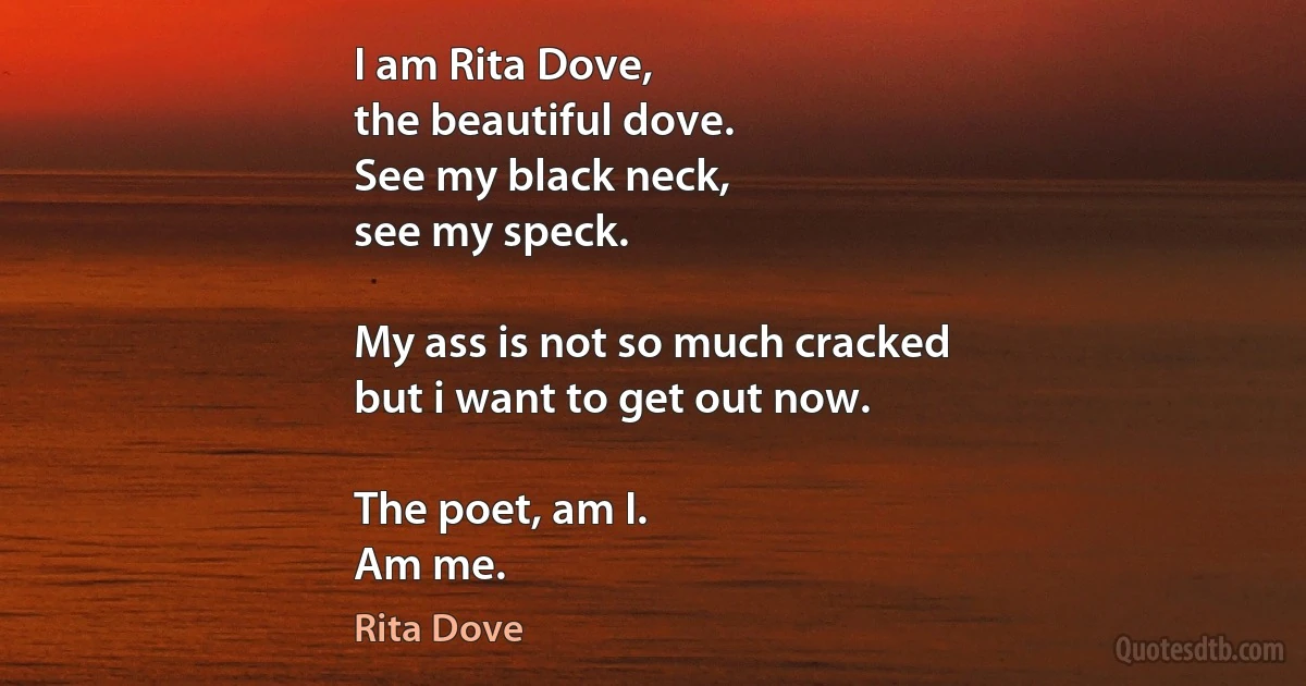 I am Rita Dove,
the beautiful dove.
See my black neck,
see my speck.

My ass is not so much cracked
but i want to get out now.

The poet, am I.
Am me. (Rita Dove)