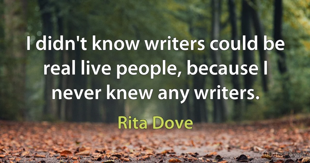 I didn't know writers could be real live people, because I never knew any writers. (Rita Dove)