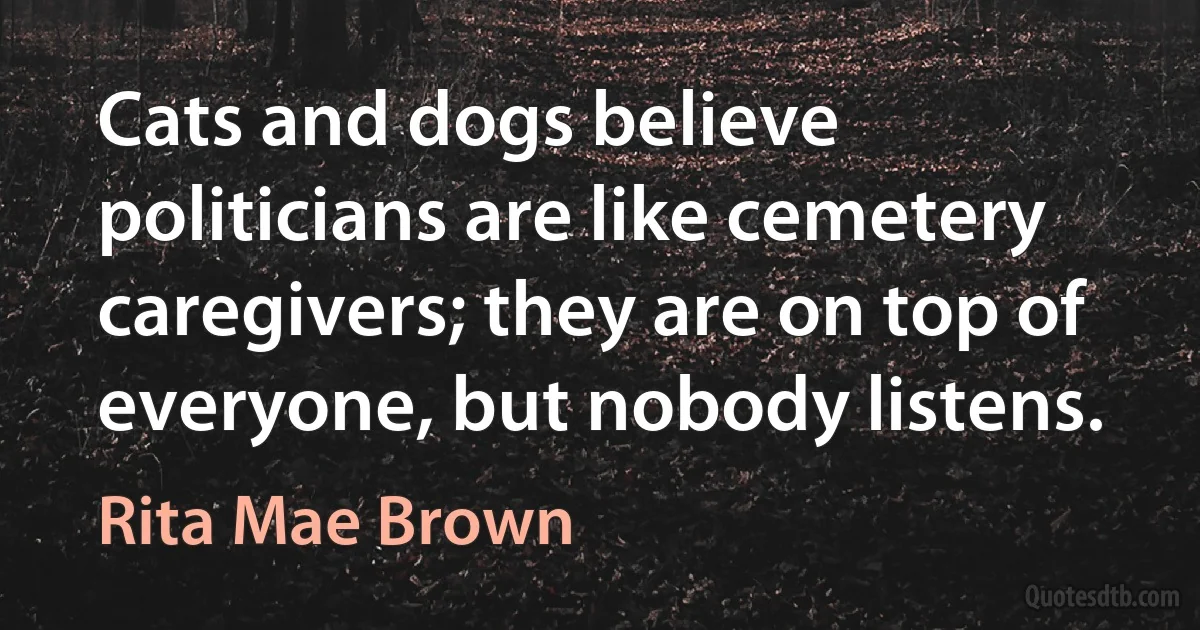 Cats and dogs believe politicians are like cemetery caregivers; they are on top of everyone, but nobody listens. (Rita Mae Brown)