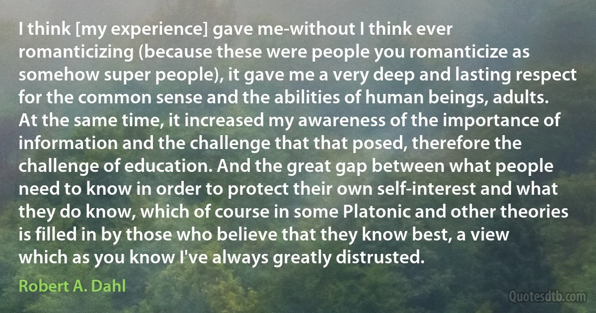 I think [my experience] gave me-without I think ever romanticizing (because these were people you romanticize as somehow super people), it gave me a very deep and lasting respect for the common sense and the abilities of human beings, adults. At the same time, it increased my awareness of the importance of information and the challenge that that posed, therefore the challenge of education. And the great gap between what people need to know in order to protect their own self-interest and what they do know, which of course in some Platonic and other theories is filled in by those who believe that they know best, a view which as you know I've always greatly distrusted. (Robert A. Dahl)