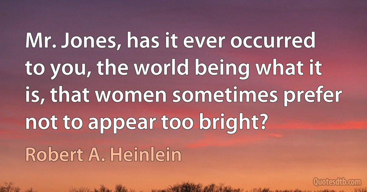 Mr. Jones, has it ever occurred to you, the world being what it is, that women sometimes prefer not to appear too bright? (Robert A. Heinlein)