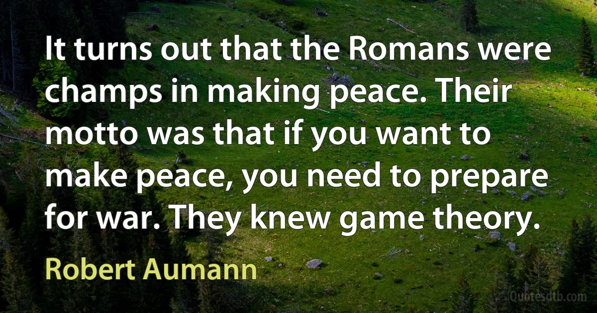 It turns out that the Romans were champs in making peace. Their motto was that if you want to make peace, you need to prepare for war. They knew game theory. (Robert Aumann)