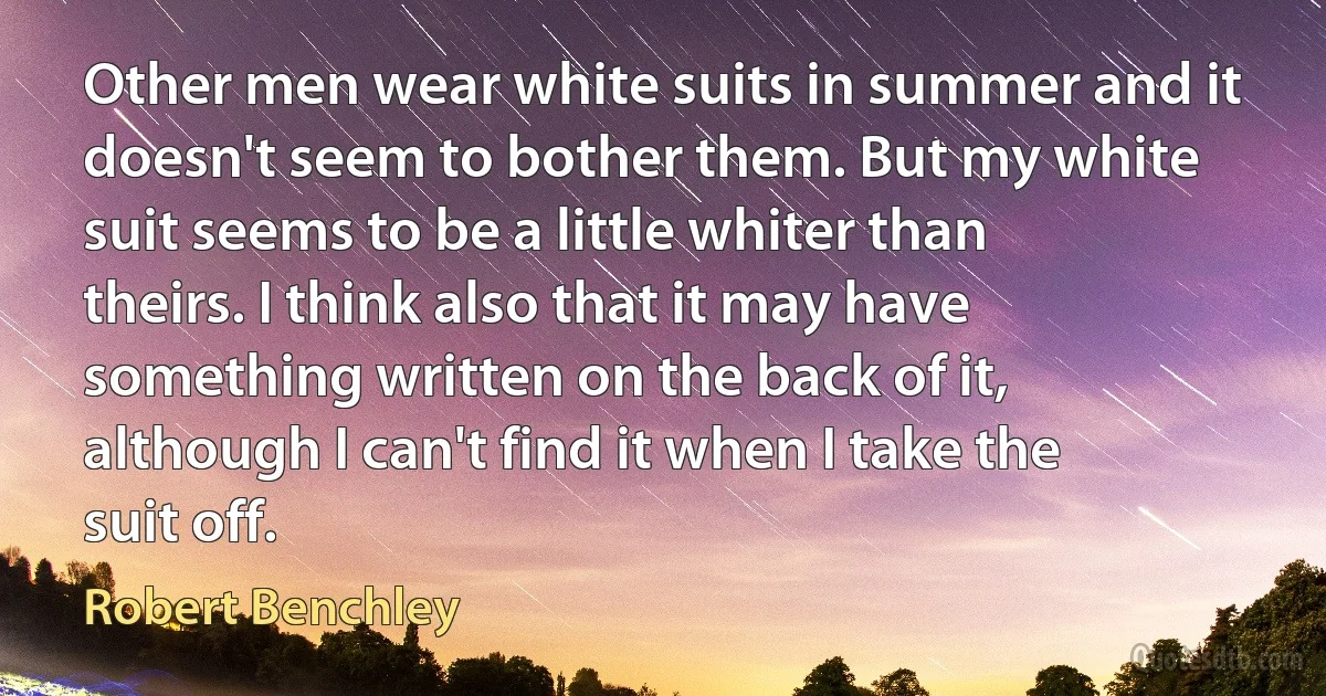 Other men wear white suits in summer and it doesn't seem to bother them. But my white suit seems to be a little whiter than theirs. I think also that it may have something written on the back of it, although I can't find it when I take the suit off. (Robert Benchley)