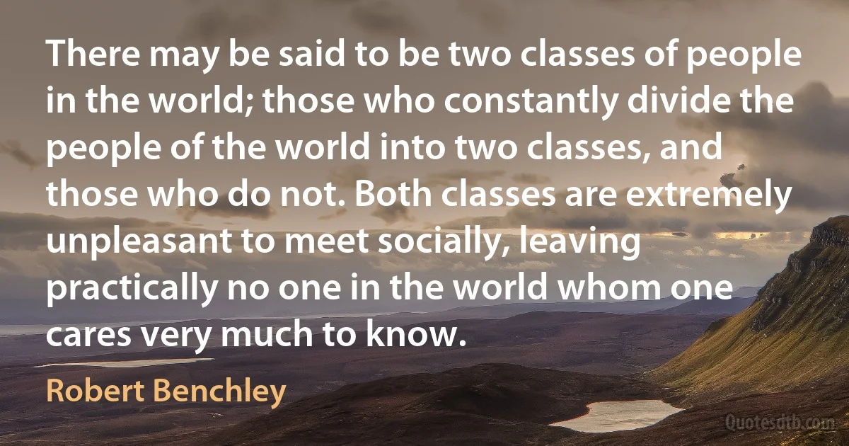 There may be said to be two classes of people in the world; those who constantly divide the people of the world into two classes, and those who do not. Both classes are extremely unpleasant to meet socially, leaving practically no one in the world whom one cares very much to know. (Robert Benchley)