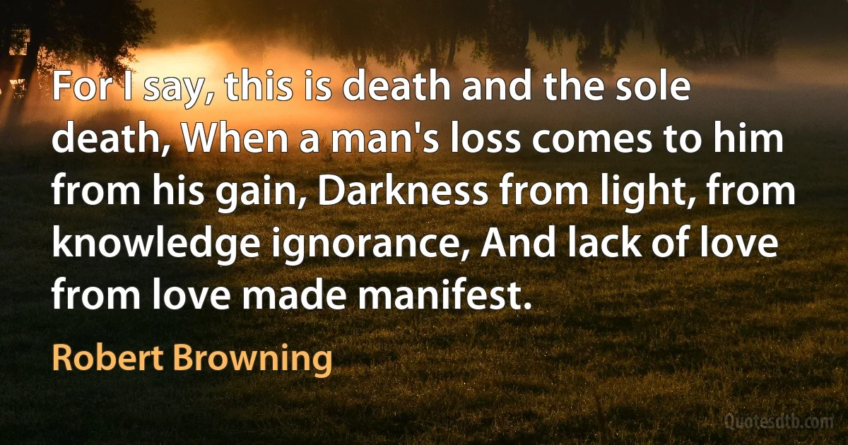 For I say, this is death and the sole death, When a man's loss comes to him from his gain, Darkness from light, from knowledge ignorance, And lack of love from love made manifest. (Robert Browning)