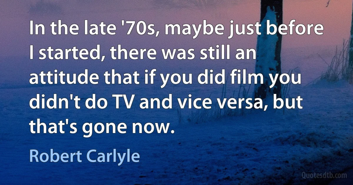 In the late '70s, maybe just before I started, there was still an attitude that if you did film you didn't do TV and vice versa, but that's gone now. (Robert Carlyle)